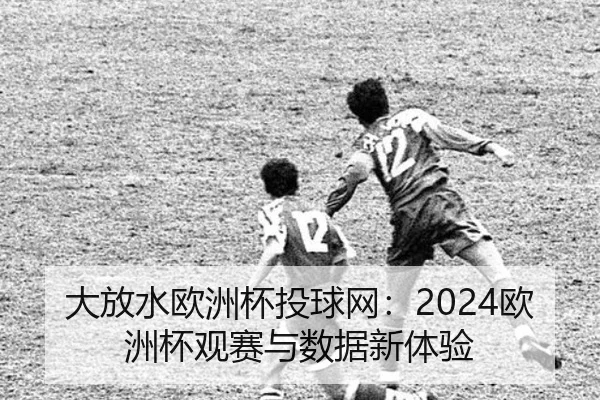 大放水欧洲杯投球网：2024欧洲杯观赛与数据新体验
