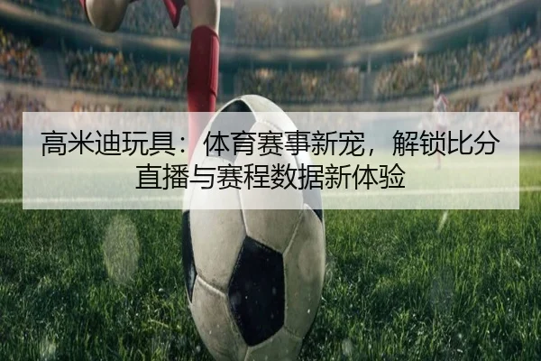 高米迪玩具：体育赛事新宠，解锁比分直播与赛程数据新体验