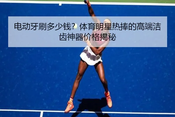 电动牙刷多少钱？体育明星热捧的高端洁齿神器价格揭秘